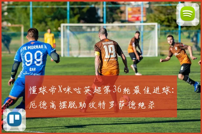 懂球帝X咪咕英超第36轮最佳进球：厄德高摆脱助攻特罗萨德绝杀